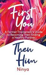 First You Then Him: A Former Trainwreck's Guide to Becoming Then Finding A Healthy Partner