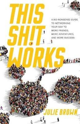 This Shit Works: A No-Nonsense Guide to Networking Your Way to More Friends, More Adventures, and More Success - Julie Brown - cover