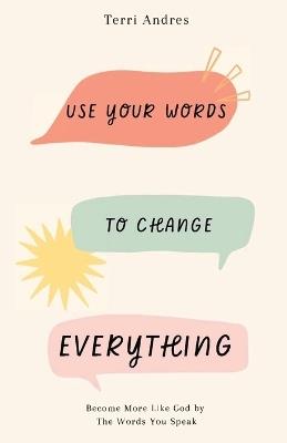 Use Your Words to Change Everything: Become More Like God by The Words You Speak - Terri Andres - cover