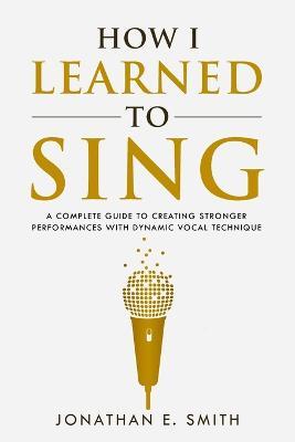 How I Learned To Sing: A Complete Guide to Creating Stronger Performances with Dynamic Vocal Technique - Jonathan E Smith - cover