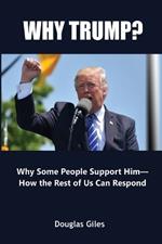 Why Trump? Why Some People Support Him- How the Rest of Us Can Respond: Why Some People Support Him- How the Rest of Us Can Respond