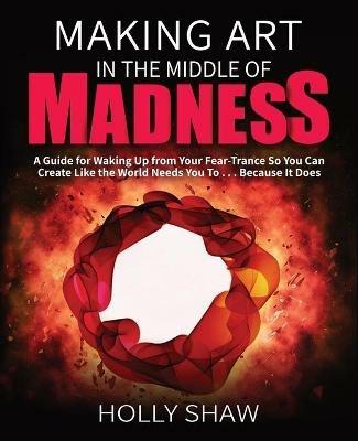 Making Art In The Middle of Madness: A Guide for Waking Up from Your Fear-Trance So You Can Create Like the World Needs You To . . . Because It Does - Holly Shaw - cover