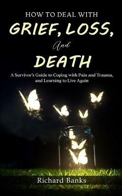 How to Deal with Grief, Loss, and Death: A Survivor's Guide to Coping with Pain and Trauma, and Learning to Live Again - Richard Banks - cover