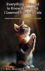 Everything I Wanted to Know about God I Learned from My Cats: A Book About Growing Your Relationship With God through Your Relationship with Your Pets