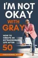 I'm Not Okay With Gray: How To Create An Extraordinary Life After 50 - Coach Michael Taylor - cover