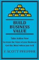 Build Business Value: Take Action Now, Increase the Value of your Business, Get the Most when you Sell