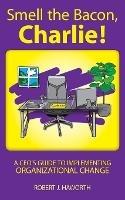 Smell the Bacon, Charlie!: A CEO's Guide to Implementing Organizational Change - Robert J Haworth - cover