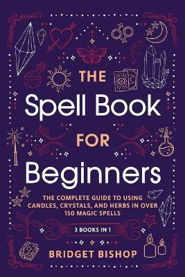 The Spell Book For Beginners: The Complete Guide to Using Candles, Crystals, and Herbs in Over 150 Magic Spells - Bridget Bishop - cover