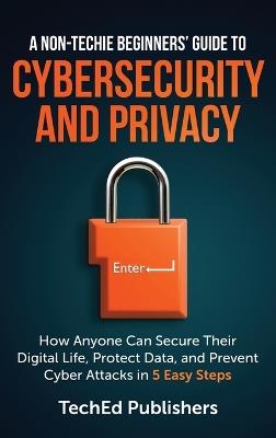 A Non-Techie Beginners' Guide to Cybersecurity and Privacy: How Anyone Can Secure Their Digital Life, Protect Data, and Prevent Cyber Attacks in 5 Easy Steps - Teched Publishers - cover