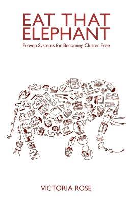 Eat That Elephant - Proven Systems for Becoming Clutter Free - Victoria Rose - cover