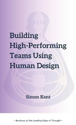 Building High-Performing Teams Using Human Design: Unlocking Success through Human Diversity: A Guide to Leveraging Human Design (The Science of Differentiation) for Highly Effective Teams. - Simon R Kent - cover