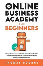 The Online Business Academy for Beginners: A Comprehensive and Proven Guide to Start and Build a Profitable Company That Generates 15k Passive Income Months With the Best Operations in Place