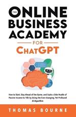 The Online Business Academy for ChatGPT: How to Start, Stay Ahead of the Game, and Scale a Side Hustle of Passive Income to 10k by Using the Ever-changing Yet Profound AI Algorithm