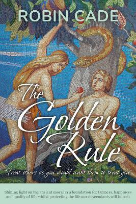 The Golden Rule: Shining light on the ancient moral as a foundation for fairness, happiness and quality of life, whilst protecting the life our descendants will inherit - Robin Cade - cover