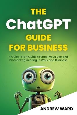 The ChatGPT Guide for Business: A Quick-Start Guide to Effective AI Use and Prompt Engineering In Work and Business - Andrew Ward - cover