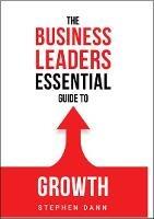 The Business Leaders Essential Guide to Growth: How to Grow your Business with confidence, control and reward. Eliminate the barriers to growth and never look back - Stephen Dann - cover