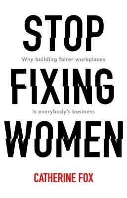 Stop Fixing Women: Why building fairer workplaces is everybody's business - Catherine Fox - cover