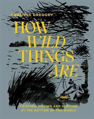 How Wild Things Are: Cooking, Fishing and Hunting at the Bottom of the World - Analiese Gregory - cover