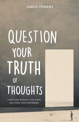 Question Your Truth of Thoughts: How Your Mindset Can Start and Stop Your Suffering - James Conant - cover