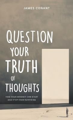 Question Your Truth of Thoughts: How Your Mindset Can Start and Stop Your Suffering - James Conant - cover