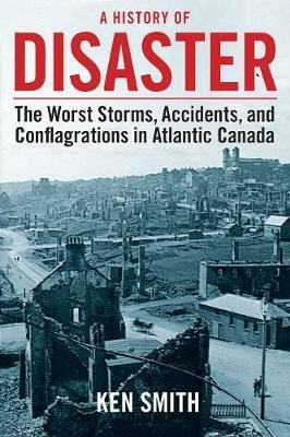 A History of Disaster: The Worst Storms, Accidents, and Conflagrations in Atlantic Canada - Ken Smith - cover