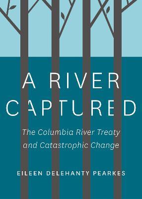 A River Captured: The Columbia River Treaty and Catastrophic Change - Revised and Updated - Eileen Delehanty Pearkes - cover