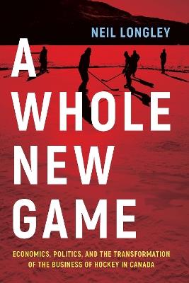 A Whole New Game: Economics, Politics, and the Transformation of the Business of Hockey in Canada - Neil Longley - cover