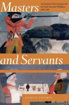 Masters and Servants: The Hudson's Bay Company and Its North American Workforce, 1668-1786 - Scott P. Stephen - cover