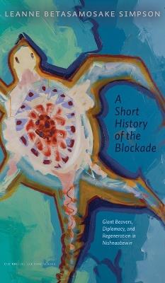 A Short History of the Blockade: Giant Beavers, Diplomacy, and Regeneration in Nishnaabewin - Leanne Betasamosake Simpson - cover