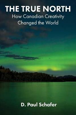 The True North: How Canadian Creativity Changed the World - D Paul Schafer - cover