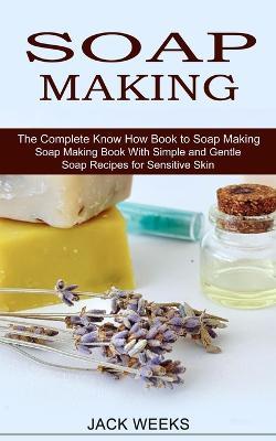 Soap Making Recipes: The Complete Know How Book to Soap Making (Soap Making Book With Simple and Gentle Soap Recipes for Sensitive Skin) - Jack Weeks - cover