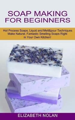 Soap Making for Beginners: Make Natural, Fantastic Smelling Soaps Right in Your Own Kitchen! (Hot Process Soaps, Liquid and Melt & pour Techniques) - Elizabeth Nolan - cover