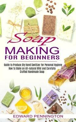 Soap Making for Beginners: How to Make an All-natural Mild and Carefully Crafted Handmade Soap (Guide to Produce Diy Hand Sanitizer for Personal Hygiene) - Edward Pennington - cover