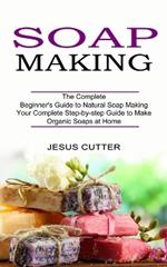 Soap Making Recipes: The Complete Beginner's Guide to Natural Soap Making (Your Complete Step-by-step Guide to Make Organic Soaps at Home)