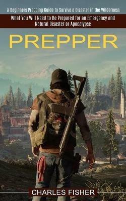 Prepper: What You Will Need to Be Prepared for an Emergency and Natural Disaster or Apocalypse (A Beginners Prepping Guide to Survive a Disaster in the Wilderness) - Charles Fisher - cover