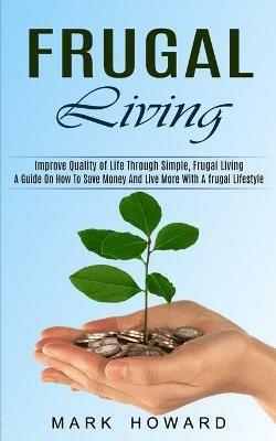 Frugal Living: A Guide On How To Save Money And Live More With A frugal Lifestyle (Improve Quality of Life Through Simple, Frugal Living) - Mark Howard - cover