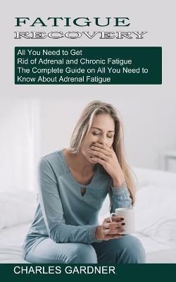 Fatigue Recovery: All You Need to Get Rid of Adrenal and Chronic Fatigue (The Complete Guide on All You Need to Know About Adrenal Fatigue) - Charles Gardner - cover