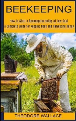 Beekeeping: How to Start a Beekeeping Hobby at Low Cost (A Complete Guide for Keeping Bees and Harvesting Honey) - Theodore Wallace - cover