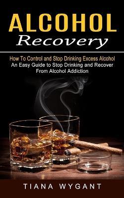 Alcohol Recovery: How to Control and Stop Drinking Excess Alcohol (An Easy Guide to Stop Drinking and Recover From Alcohol Addiction) - Tiana Wygant - cover