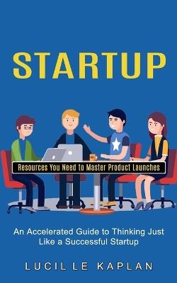 Startup: Resources You Need to Master Product Launches (An Accelerated Guide to Thinking Just Like a Successful Startup) - Lucille Kaplan - cover