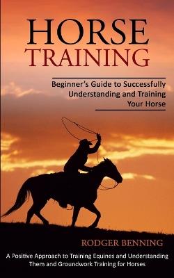 Horse Training: Beginner's Guide to Successfully Understanding and Training Your Horse (A Positive Approach to Training Equines and Understanding Them and Groundwork Training for Horses) - Rodger Benning - cover