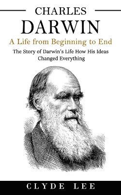 Charles Darwin: A Life from Beginning to End (The Story of Darwin's Life How His Ideas Changed Everything) - Clyde Lee - cover