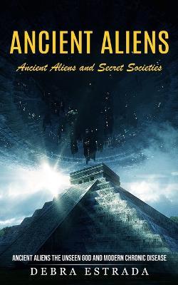 Ancient Aliens: Ancient Aliens and Secret Societies (Ancient Aliens the Unseen God and Modern Chronic Disease) - Debra Estrada - cover