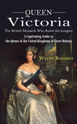 Queen Victoria: The British Monarch Who Ruled the Longest (A Captivating Guide to the Queen of the United Kingdoms of Great Britain) - Wayne Rosario - cover