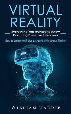 Virtual Reality: Everything You Wanted to Know Featuring Exclusive Interviews (How to Understand, Use & Create With Virtual Reality) - William Tardif - cover