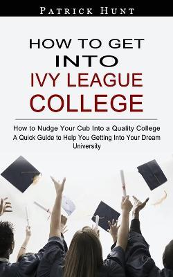 How to Get Into Ivy League College: How to Nudge Your Cub Into a Quality College (A Quick Guide to Help You Getting Into Your Dream University) - Patrick Hunt - cover