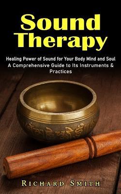 Sound Therapy: Healing Power of Sound for Your Body Mind and Soul (A Comprehensive Guide to Its Instruments & Practices) - Richard Smith - cover