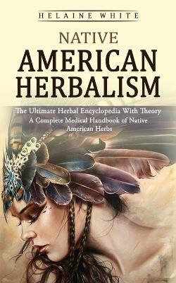 Native American Herbalism: The Ultimate Herbal Encyclopedia With Theory (A Complete Medical Handbook of Native American Herbs) - Helaine White - cover