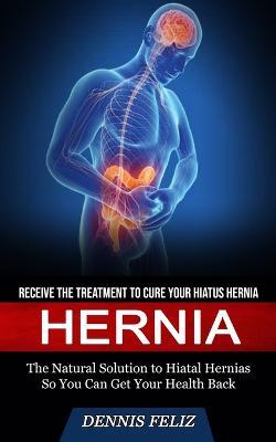 Hernia: Receive the Treatment to Cure Your Hiatus Hernia (The Natural Solution to Hiatal Hernias So You Can Get Your Health Back) - Dennis Feliz - cover