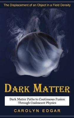 Dark Matter: The Displacement of an Object in a Field Density (Dark Matter Paths to Continuous Fusion Through Coalescent Physics) - Carolyn Edgar - cover